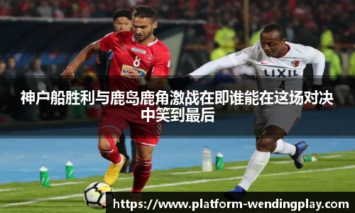 神户船胜利与鹿岛鹿角激战在即谁能在这场对决中笑到最后